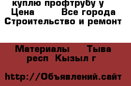 куплю профтрубу у  › Цена ­ 10 - Все города Строительство и ремонт » Материалы   . Тыва респ.,Кызыл г.